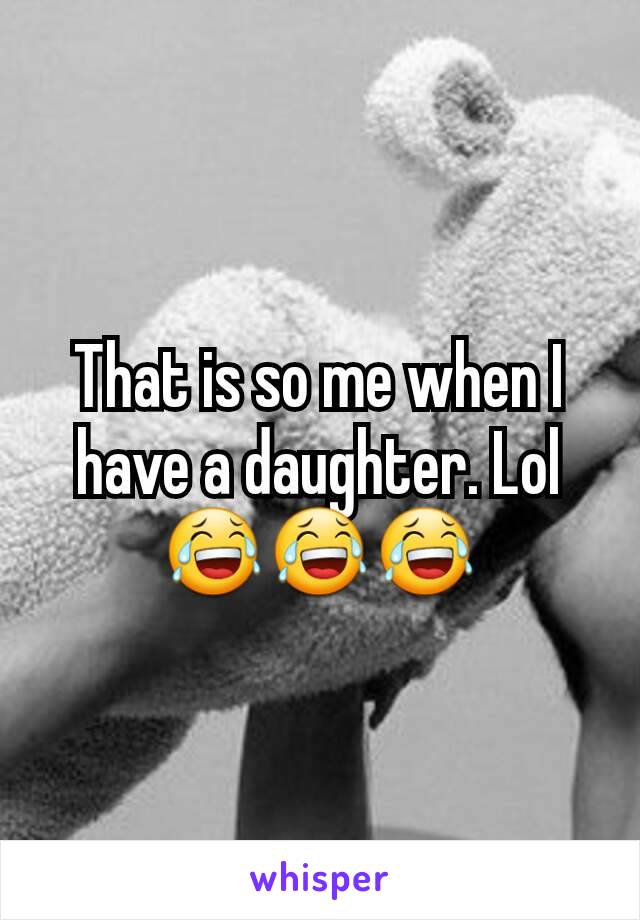 That is so me when I have a daughter. Lol😂😂😂