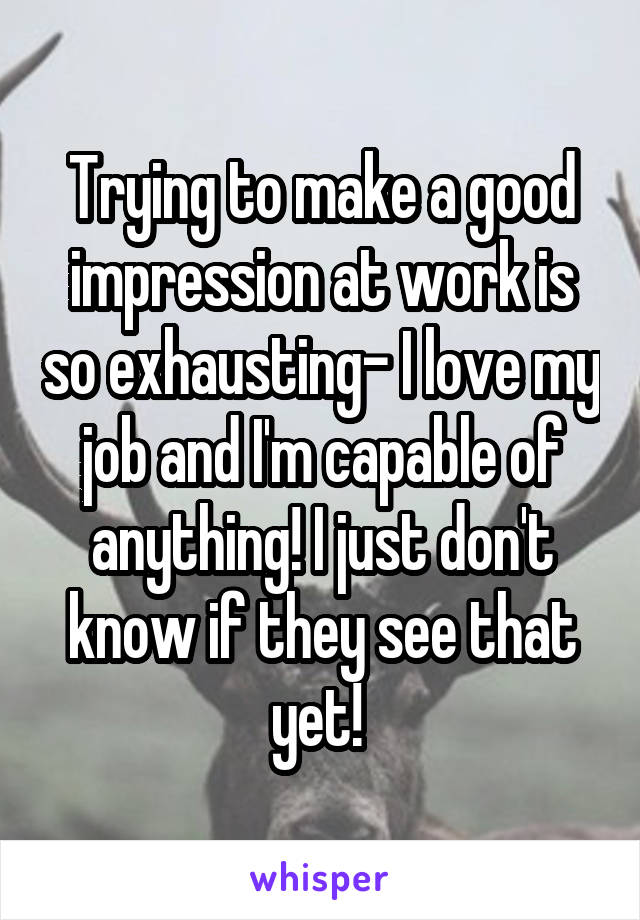 Trying to make a good impression at work is so exhausting- I love my job and I'm capable of anything! I just don't know if they see that yet! 