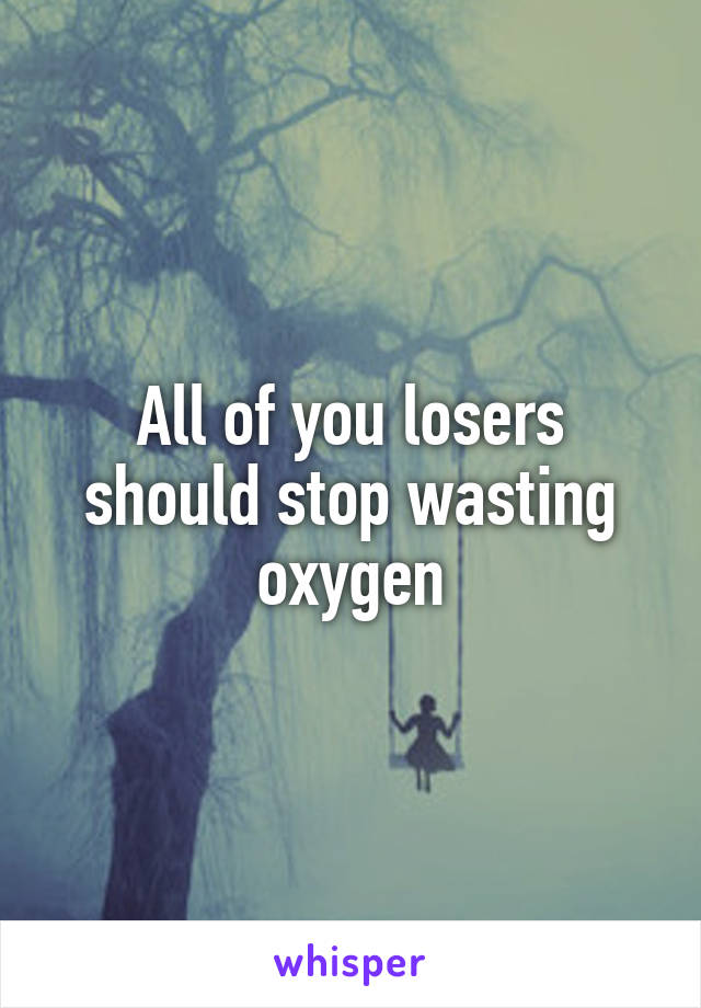 All of you losers should stop wasting oxygen