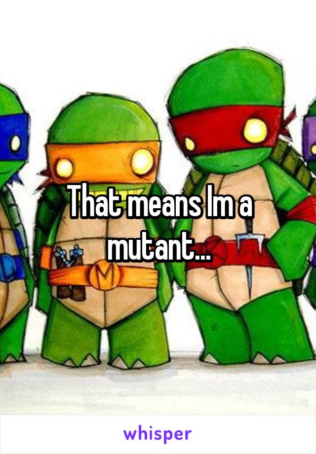 That means Im a mutant...