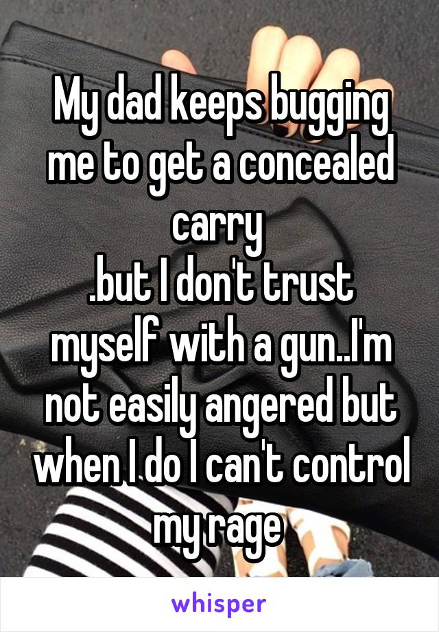 My dad keeps bugging me to get a concealed carry 
.but I don't trust myself with a gun..I'm not easily angered but when I do I can't control my rage 