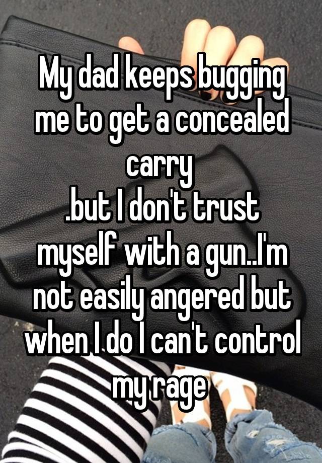 My dad keeps bugging me to get a concealed carry 
.but I don't trust myself with a gun..I'm not easily angered but when I do I can't control my rage 