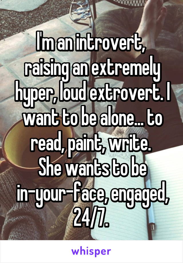 I'm an introvert, 
raising an extremely hyper, loud extrovert. I want to be alone... to read, paint, write. 
She wants to be in-your-face, engaged, 24/7. 