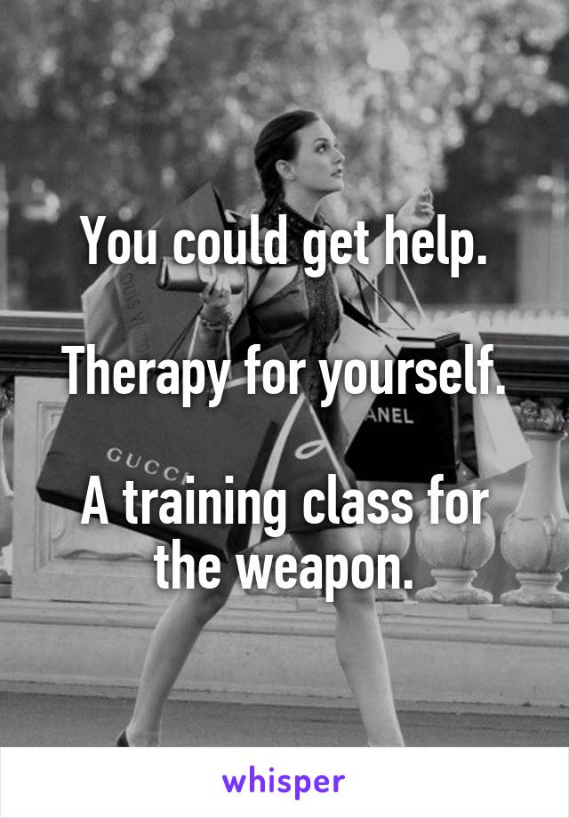 You could get help.

Therapy for yourself.

A training class for the weapon.