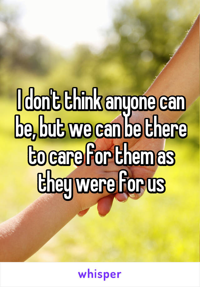 I don't think anyone can be, but we can be there to care for them as they were for us