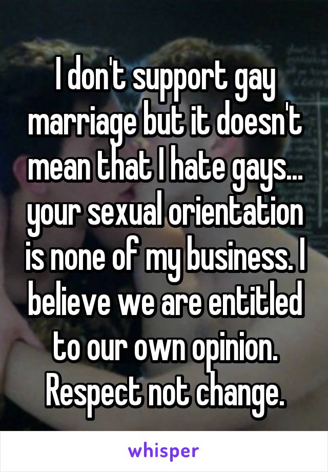 I don't support gay marriage but it doesn't mean that I hate gays... your sexual orientation is none of my business. I believe we are entitled to our own opinion. Respect not change.