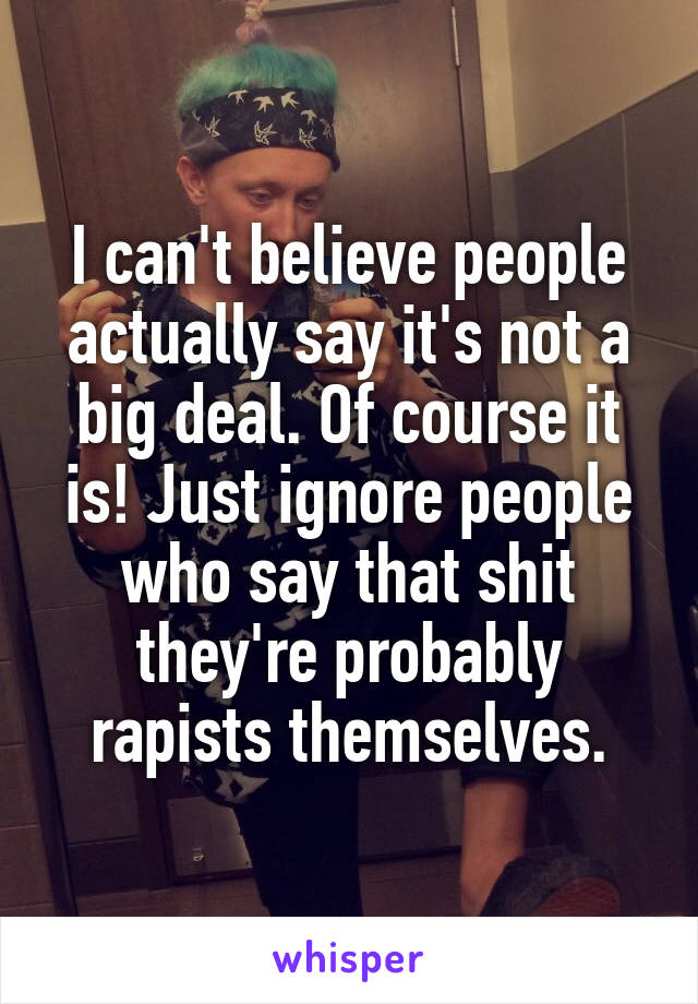 I can't believe people actually say it's not a big deal. Of course it is! Just ignore people who say that shit they're probably rapists themselves.