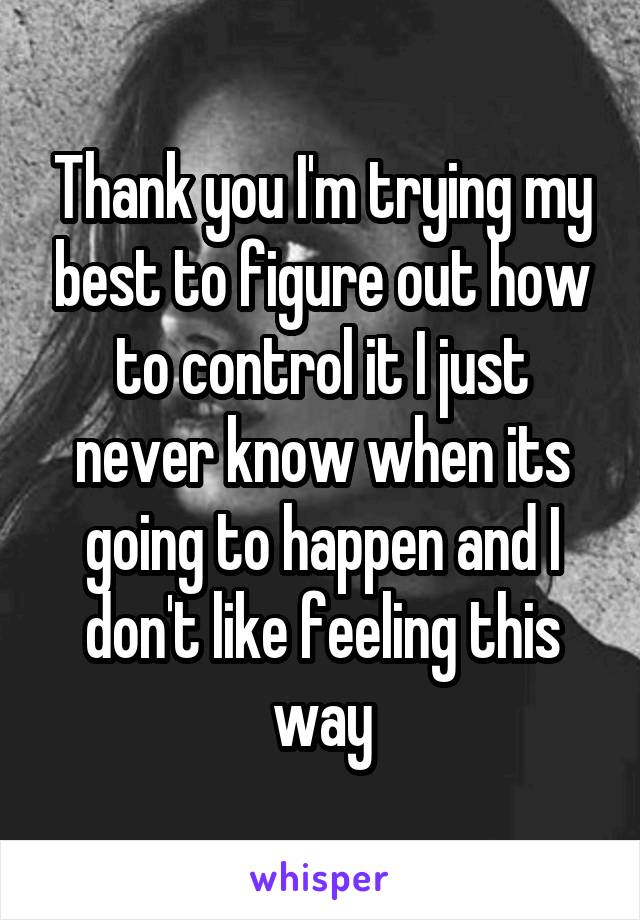 Thank you I'm trying my best to figure out how to control it I just never know when its going to happen and I don't like feeling this way