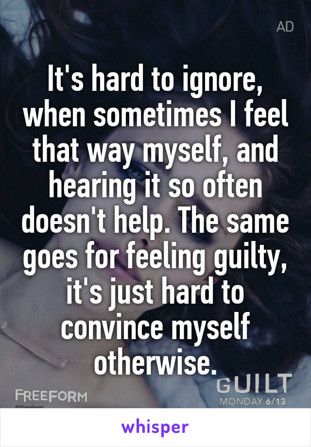 It's hard to ignore, when sometimes I feel that way myself, and hearing it so often doesn't help. The same goes for feeling guilty, it's just hard to convince myself otherwise.