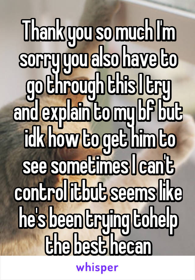 Thank you so much I'm sorry you also have to go through this I try and explain to my bf but  idk how to get him to see sometimes I can't control itbut seems like he's been trying tohelp the best hecan