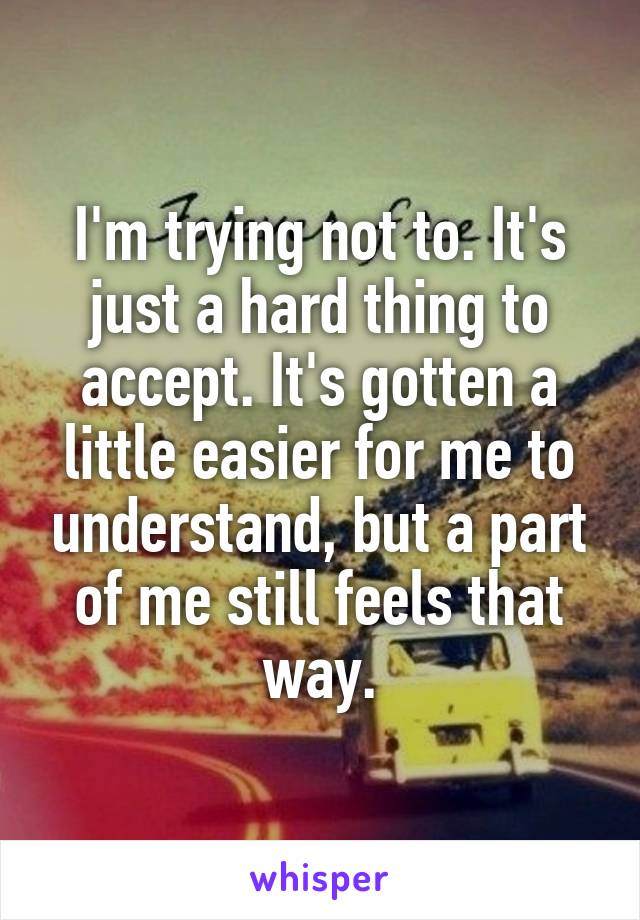 I'm trying not to. It's just a hard thing to accept. It's gotten a little easier for me to understand, but a part of me still feels that way.