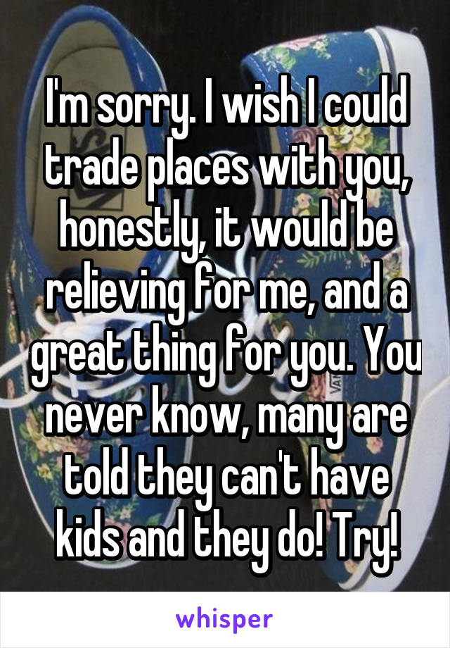 I'm sorry. I wish I could trade places with you, honestly, it would be relieving for me, and a great thing for you. You never know, many are told they can't have kids and they do! Try!