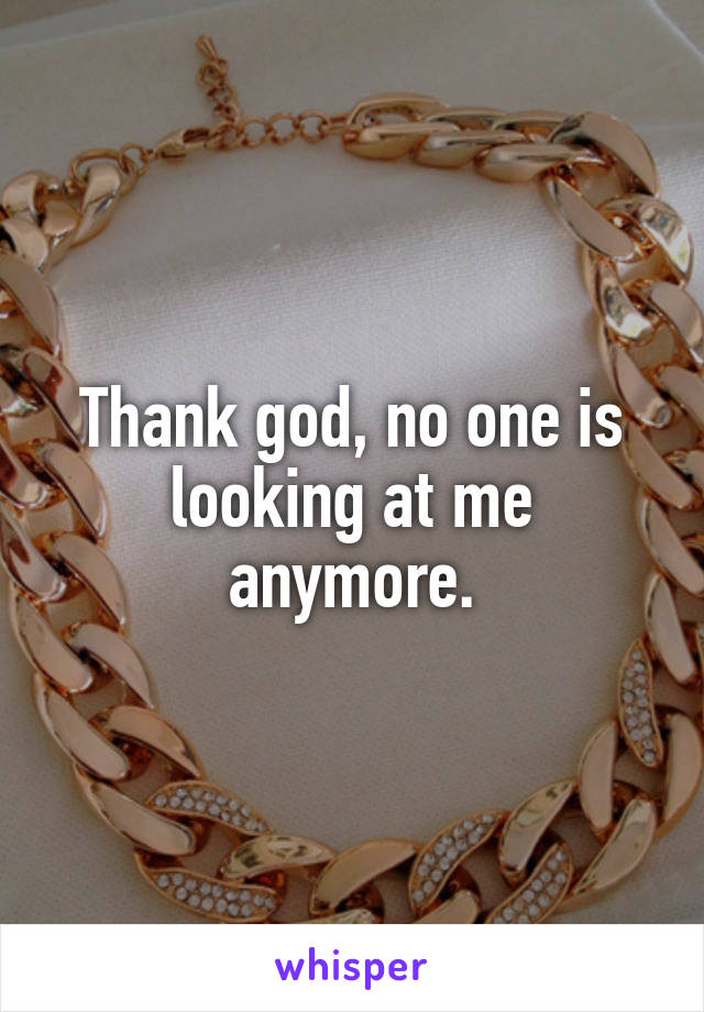 Thank god, no one is looking at me anymore.
