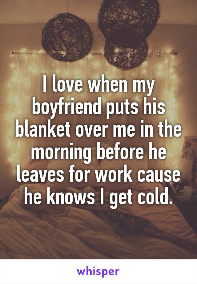 I love when my boyfriend puts his blanket over me in the morning before he leaves for work cause he knows I get cold.
