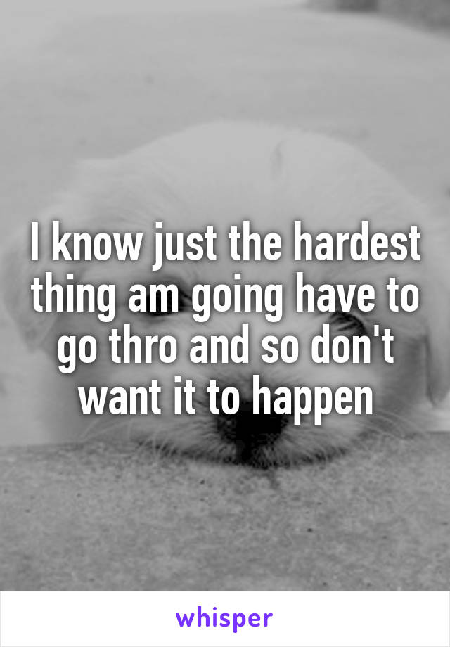 I know just the hardest thing am going have to go thro and so don't want it to happen