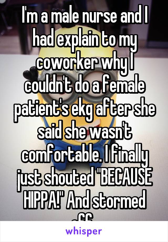 I'm a male nurse and I had explain to my coworker why I couldn't do a female patient's ekg after she said she wasn't comfortable. I finally just shouted "BECAUSE HIPPA!" And stormed off. 