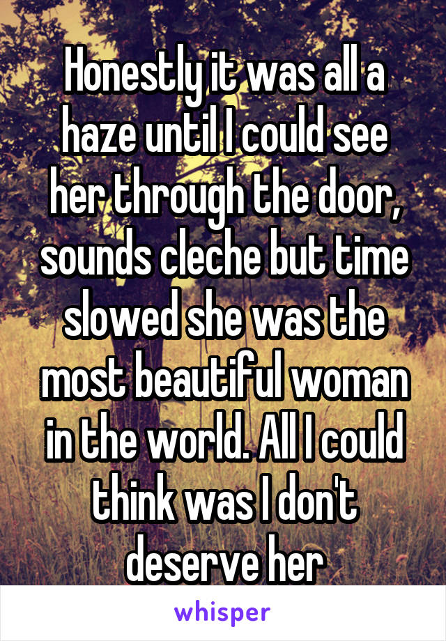 Honestly it was all a haze until I could see her through the door, sounds cleche but time slowed she was the most beautiful woman in the world. All I could think was I don't deserve her