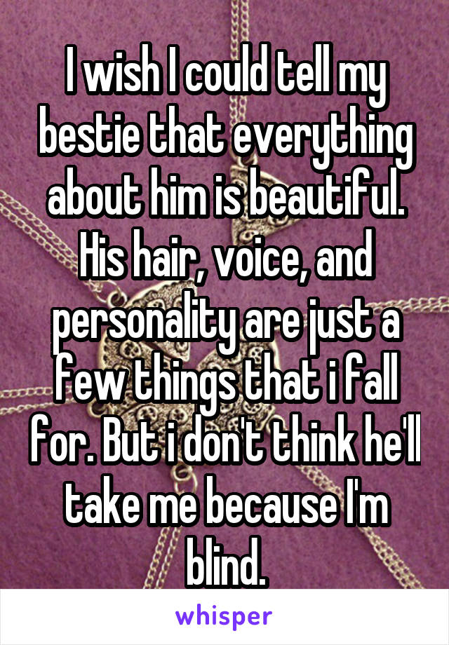 I wish I could tell my bestie that everything about him is beautiful. His hair, voice, and personality are just a few things that i fall for. But i don't think he'll take me because I'm blind.