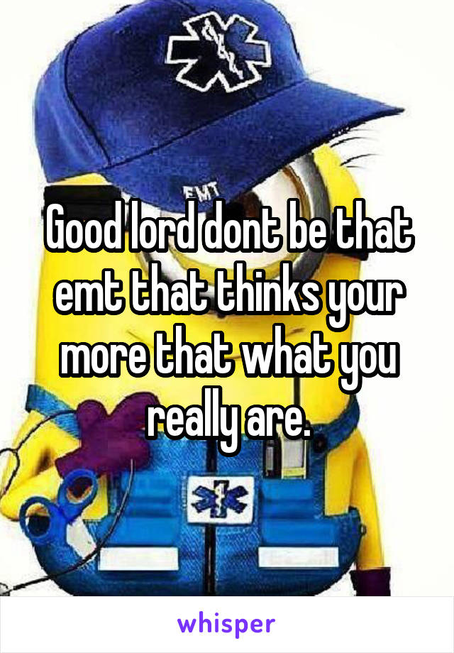 Good lord dont be that emt that thinks your more that what you really are.