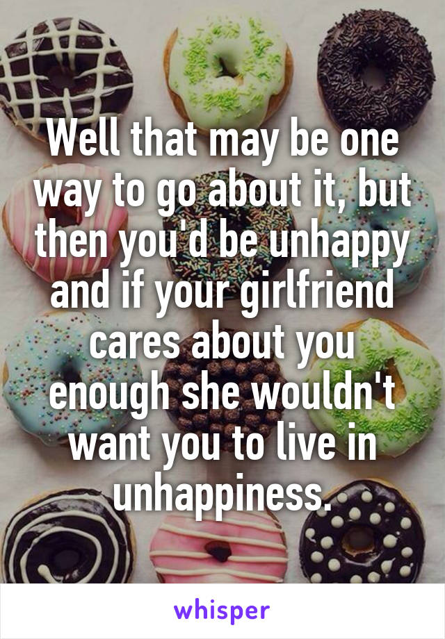 Well that may be one way to go about it, but then you'd be unhappy and if your girlfriend cares about you enough she wouldn't want you to live in unhappiness.