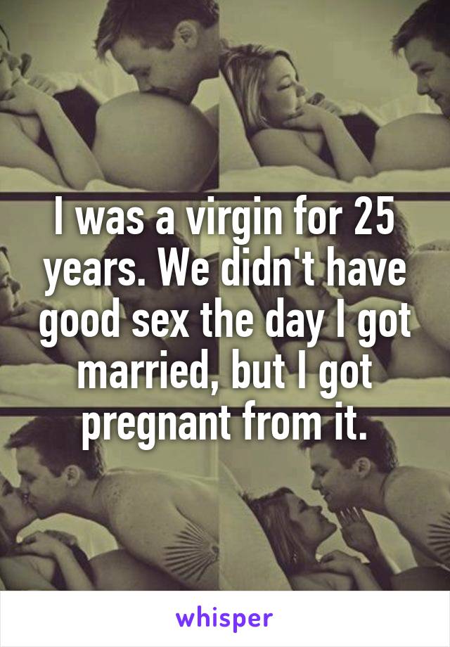 I was a virgin for 25 years. We didn't have good sex the day I got married, but I got pregnant from it.