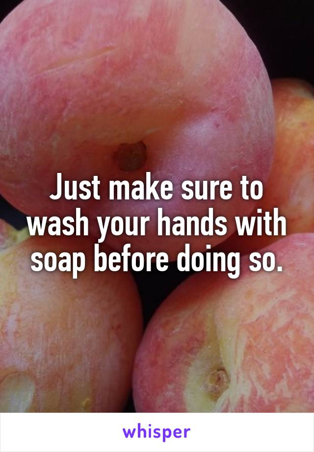 Just make sure to wash your hands with soap before doing so.