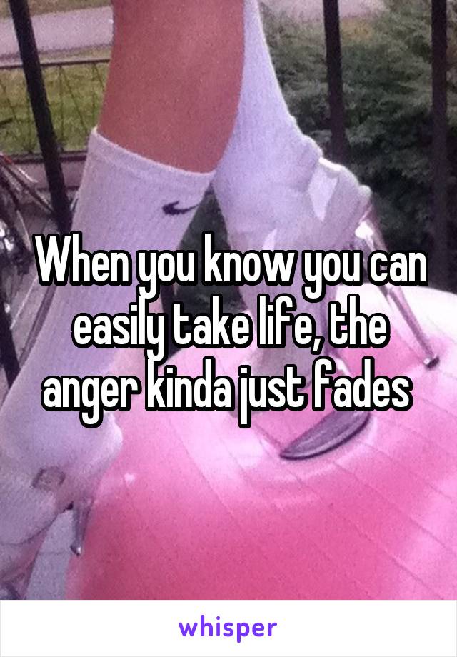 When you know you can easily take life, the anger kinda just fades 