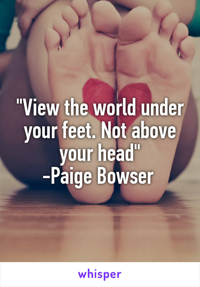 "View the world under your feet. Not above your head"
-Paige Bowser 