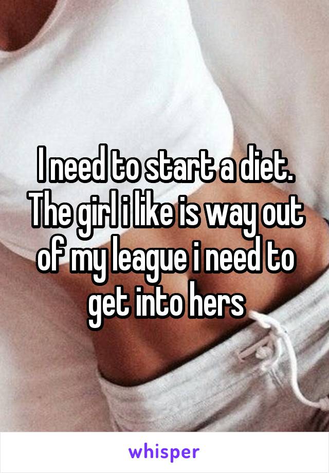 I need to start a diet. The girl i like is way out of my league i need to get into hers