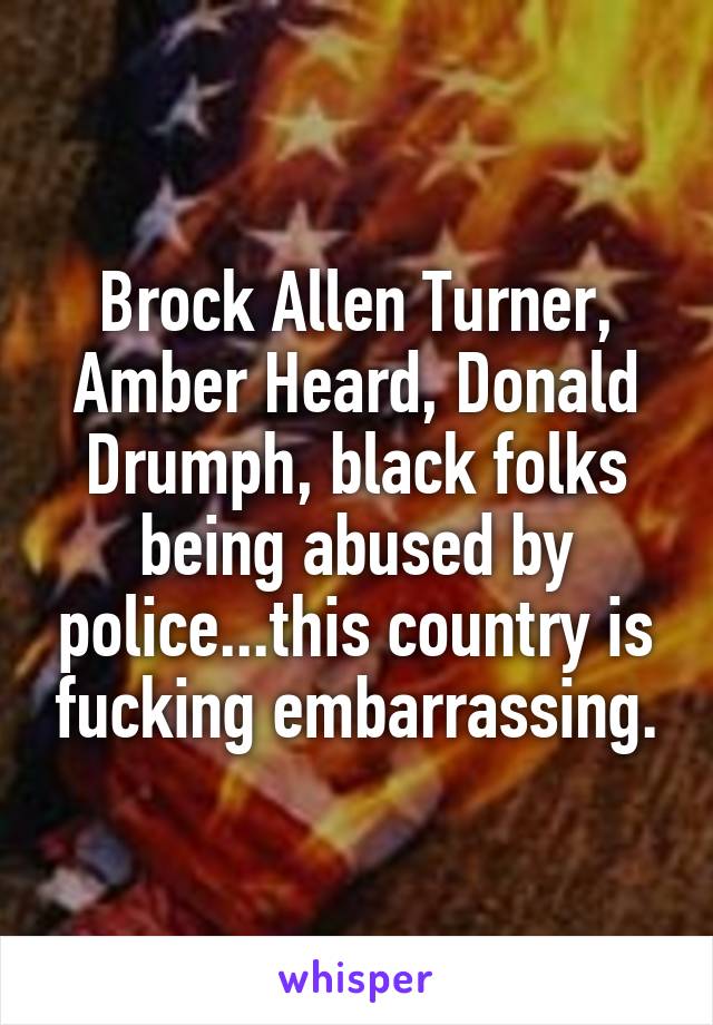 Brock Allen Turner, Amber Heard, Donald Drumph, black folks being abused by police...this country is fucking embarrassing.