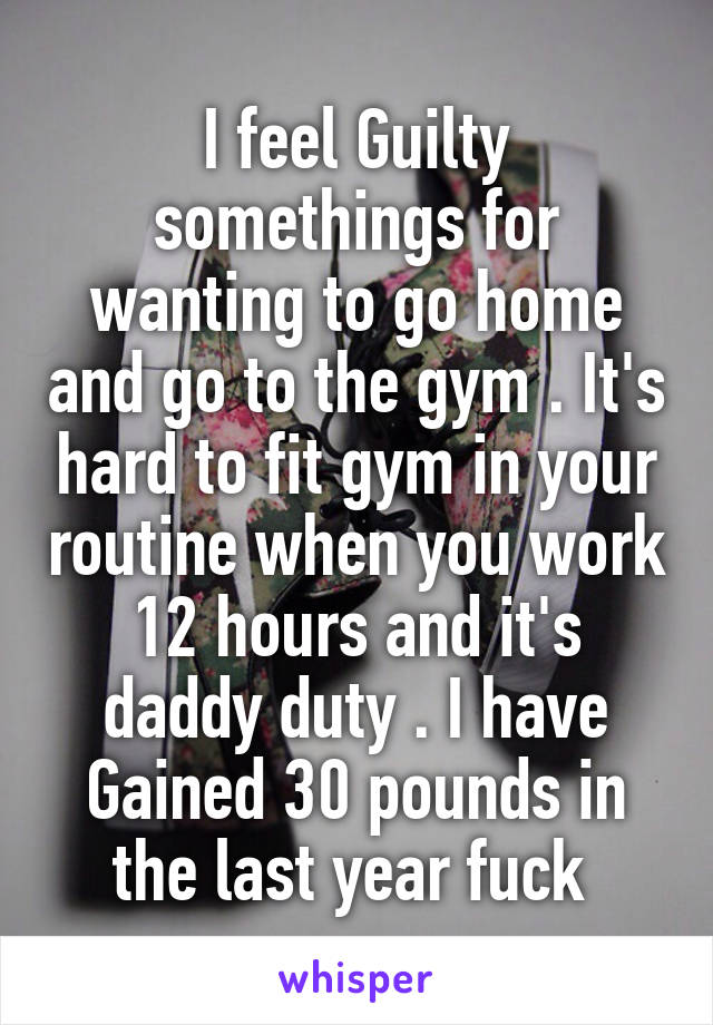 I feel Guilty somethings for wanting to go home and go to the gym . It's hard to fit gym in your routine when you work 12 hours and it's daddy duty . I have
Gained 30 pounds in the last year fuck 