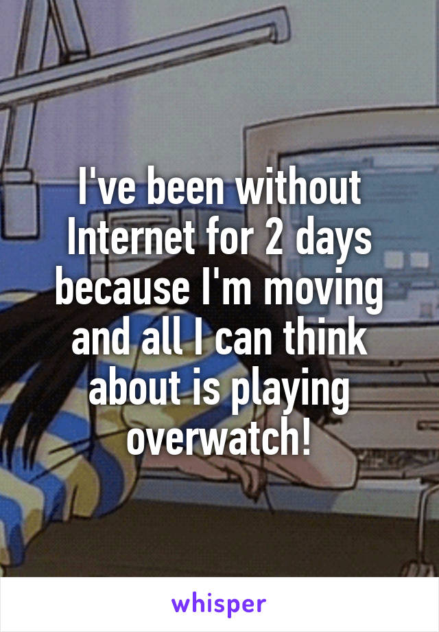 I've been without Internet for 2 days because I'm moving and all I can think about is playing overwatch!