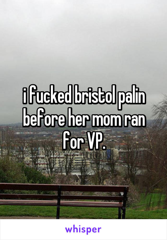 i fucked bristol palin before her mom ran for VP.