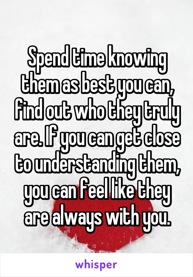 Spend time knowing them as best you can, find out who they truly are. If you can get close to understanding them, you can feel like they are always with you.
