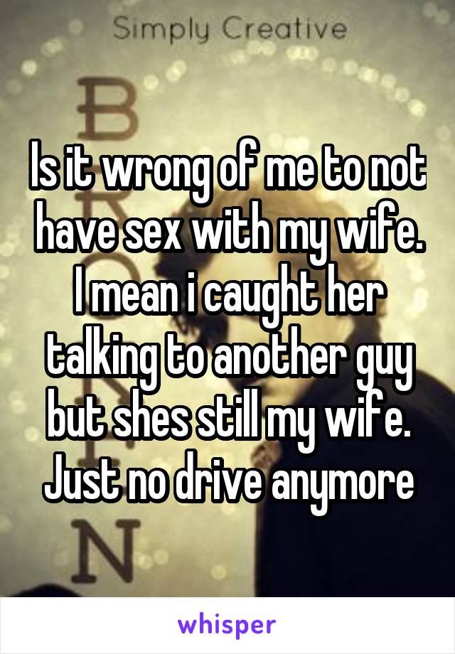 Is it wrong of me to not have sex with my wife. I mean i caught her talking to another guy but shes still my wife. Just no drive anymore