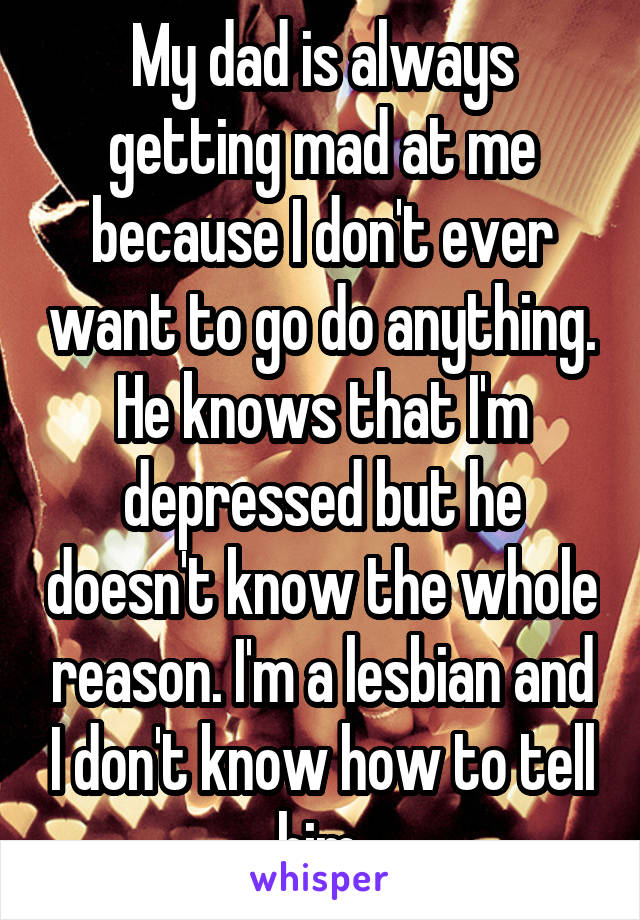 My dad is always getting mad at me because I don't ever want to go do anything. He knows that I'm depressed but he doesn't know the whole reason. I'm a lesbian and I don't know how to tell him.