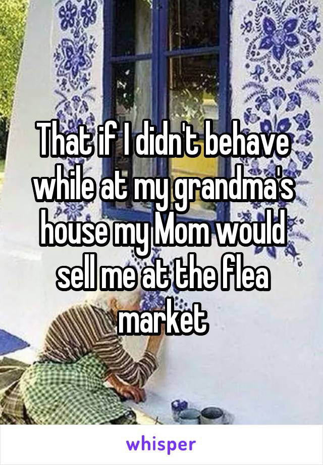 That if I didn't behave while at my grandma's house my Mom would sell me at the flea market