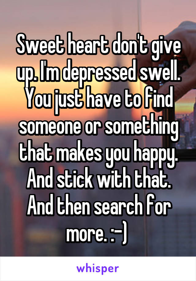 Sweet heart don't give up. I'm depressed swell. You just have to find someone or something that makes you happy. And stick with that. And then search for more. :-) 