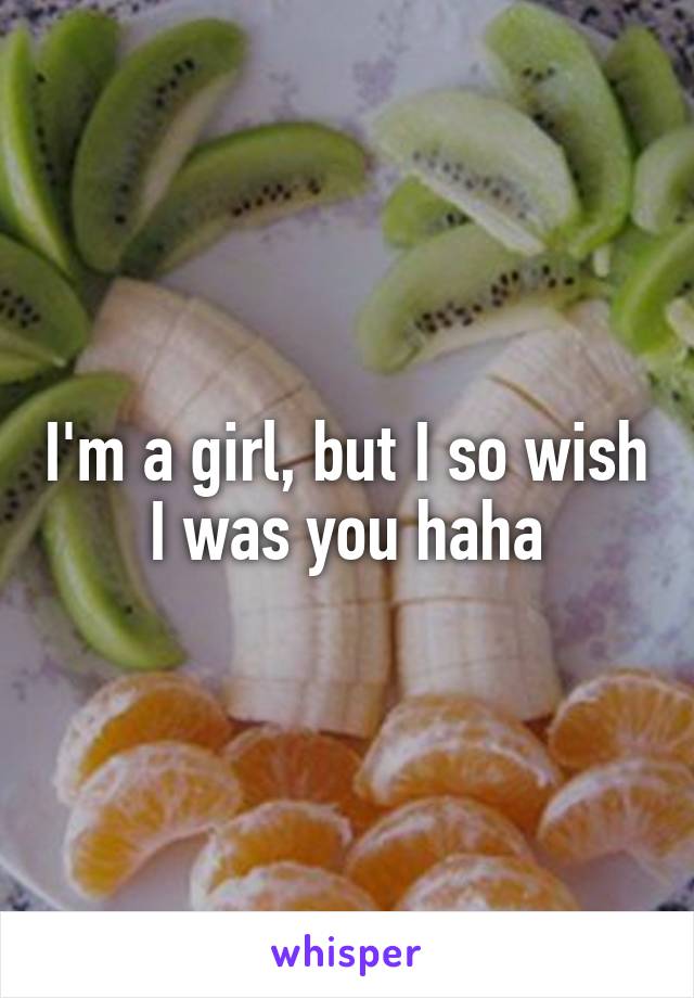 I'm a girl, but I so wish I was you haha