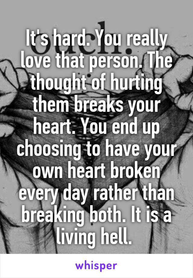 It's hard. You really love that person. The thought of hurting them breaks your heart. You end up choosing to have your own heart broken every day rather than breaking both. It is a living hell. 