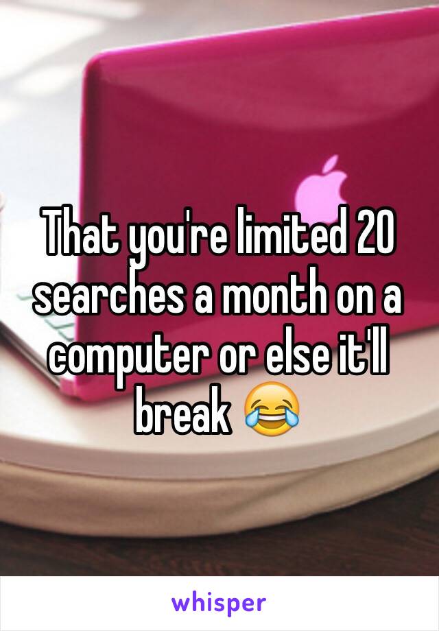 That you're limited 20 searches a month on a computer or else it'll break 😂