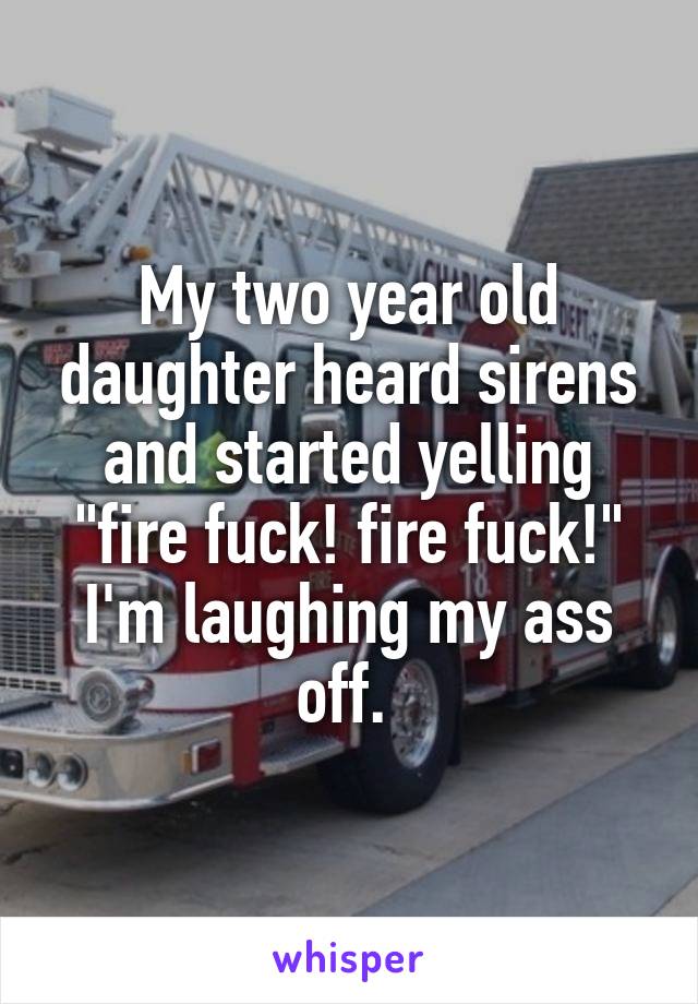 My two year old daughter heard sirens and started yelling "fire fuck! fire fuck!" I'm laughing my ass off. 