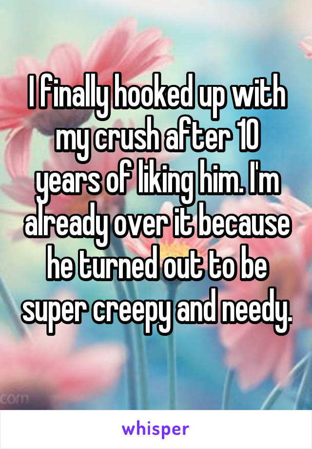 I finally hooked up with my crush after 10 years of liking him. I'm already over it because he turned out to be super creepy and needy. 