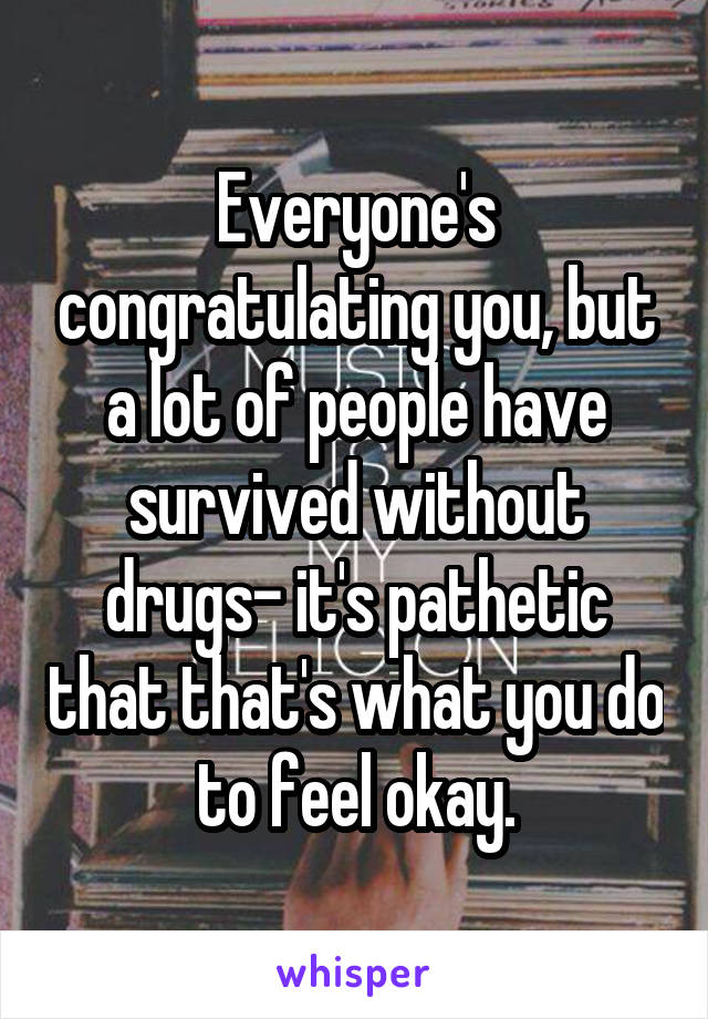Everyone's congratulating you, but a lot of people have survived without drugs- it's pathetic that that's what you do to feel okay.