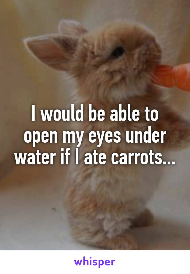 I would be able to open my eyes under water if I ate carrots...