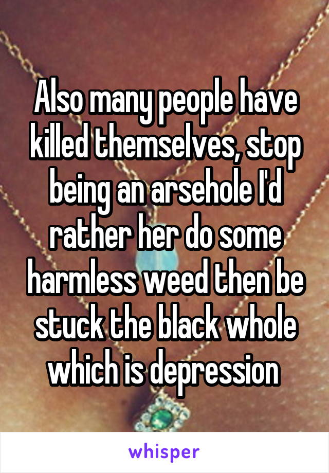 Also many people have killed themselves, stop being an arsehole I'd rather her do some harmless weed then be stuck the black whole which is depression 