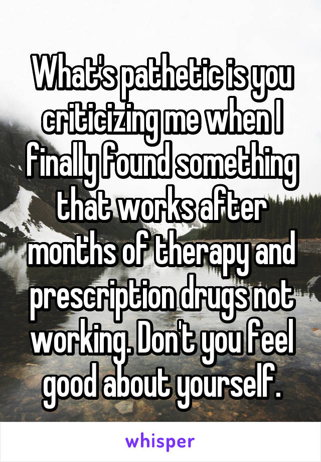 What's pathetic is you criticizing me when I finally found something that works after months of therapy and prescription drugs not working. Don't you feel good about yourself.