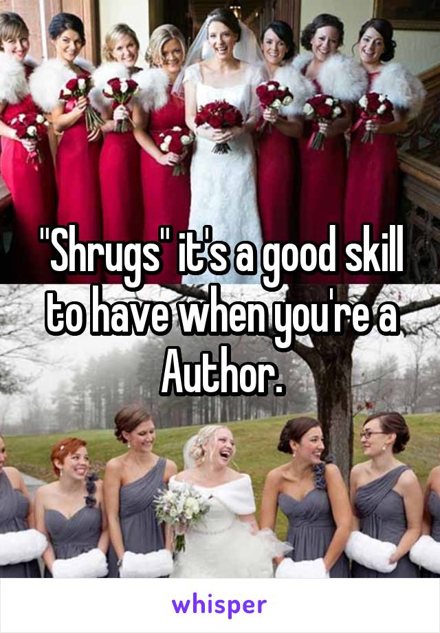 "Shrugs" it's a good skill to have when you're a Author.