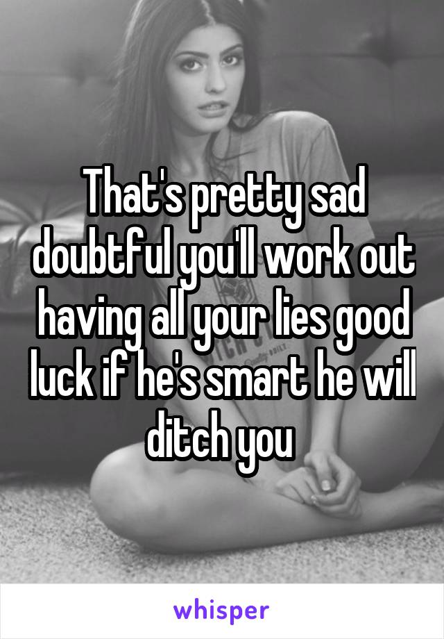 That's pretty sad doubtful you'll work out having all your lies good luck if he's smart he will ditch you 