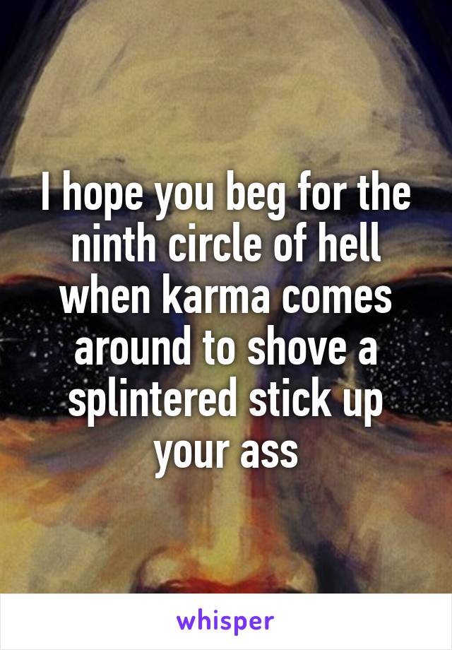 I hope you beg for the ninth circle of hell when karma comes around to shove a splintered stick up your ass